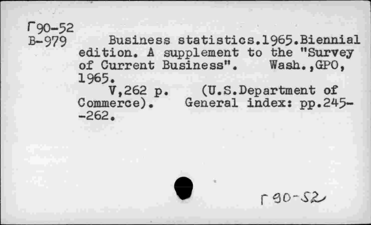 ﻿r 90-52
B-979 Business statistics.1965.Biennial edition. A supplement to the "Survey of Current Business". Wash.,GPO, 1965.
V,262 p. (U.S.Department of Commerce). General index: pp.245--262.
